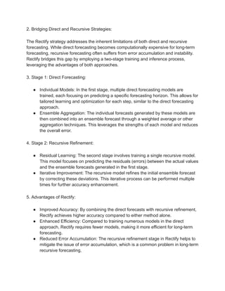2. Bridging Direct and Recursive Strategies:
The Rectify strategy addresses the inherent limitations of both direct and recursive
forecasting. While direct forecasting becomes computationally expensive for long-term
forecasting, recursive forecasting often suffers from error accumulation and instability.
Rectify bridges this gap by employing a two-stage training and inference process,
leveraging the advantages of both approaches.
3. Stage 1: Direct Forecasting:
● Individual Models: In the first stage, multiple direct forecasting models are
trained, each focusing on predicting a specific forecasting horizon. This allows for
tailored learning and optimization for each step, similar to the direct forecasting
approach.
● Ensemble Aggregation: The individual forecasts generated by these models are
then combined into an ensemble forecast through a weighted average or other
aggregation techniques. This leverages the strengths of each model and reduces
the overall error.
4. Stage 2: Recursive Refinement:
● Residual Learning: The second stage involves training a single recursive model.
This model focuses on predicting the residuals (errors) between the actual values
and the ensemble forecasts generated in the first stage.
● Iterative Improvement: The recursive model refines the initial ensemble forecast
by correcting these deviations. This iterative process can be performed multiple
times for further accuracy enhancement.
5. Advantages of Rectify:
● Improved Accuracy: By combining the direct forecasts with recursive refinement,
Rectify achieves higher accuracy compared to either method alone.
● Enhanced Efficiency: Compared to training numerous models in the direct
approach, Rectify requires fewer models, making it more efficient for long-term
forecasting.
● Reduced Error Accumulation: The recursive refinement stage in Rectify helps to
mitigate the issue of error accumulation, which is a common problem in long-term
recursive forecasting.
 
