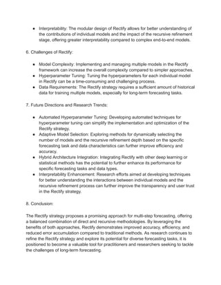 ● Interpretability: The modular design of Rectify allows for better understanding of
the contributions of individual models and the impact of the recursive refinement
stage, offering greater interpretability compared to complex end-to-end models.
6. Challenges of Rectify:
● Model Complexity: Implementing and managing multiple models in the Rectify
framework can increase the overall complexity compared to simpler approaches.
● Hyperparameter Tuning: Tuning the hyperparameters for each individual model
in Rectify can be a time-consuming and challenging process.
● Data Requirements: The Rectify strategy requires a sufficient amount of historical
data for training multiple models, especially for long-term forecasting tasks.
7. Future Directions and Research Trends:
● Automated Hyperparameter Tuning: Developing automated techniques for
hyperparameter tuning can simplify the implementation and optimization of the
Rectify strategy.
● Adaptive Model Selection: Exploring methods for dynamically selecting the
number of models and the recursive refinement depth based on the specific
forecasting task and data characteristics can further improve efficiency and
accuracy.
● Hybrid Architecture Integration: Integrating Rectify with other deep learning or
statistical methods has the potential to further enhance its performance for
specific forecasting tasks and data types.
● Interpretability Enhancement: Research efforts aimed at developing techniques
for better understanding the interactions between individual models and the
recursive refinement process can further improve the transparency and user trust
in the Rectify strategy.
8. Conclusion:
The Rectify strategy proposes a promising approach for multi-step forecasting, offering
a balanced combination of direct and recursive methodologies. By leveraging the
benefits of both approaches, Rectify demonstrates improved accuracy, efficiency, and
reduced error accumulation compared to traditional methods. As research continues to
refine the Rectify strategy and explore its potential for diverse forecasting tasks, it is
positioned to become a valuable tool for practitioners and researchers seeking to tackle
the challenges of long-term forecasting.
 