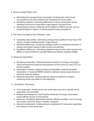 8. Hourly Average Profile: Uses
● Calculating the average hourly consumption: Analyzing the mean hourly
consumption for the entire dataset and visualizing the hourly profile.
● Identifying variations: Examining differences in hourly consumption across
weekdays and hours to understand usage patterns and peak times.
● Segmenting by groups: Analyzing hourly profiles for different groups, such as
household types or regions, to identify specific trends and patterns.
9. The Hourly Average for Each Weekday: Uses
● Calculating daily profiles: Generating average hourly profiles for each day of the
week to visualize weekday-specific usage patterns.
● Identifying differences: Comparing weekday profiles to understand deviations in
energy consumption based on daily routines and activities.
● Quantifying differences: Calculating statistical measures like mean squared error
(MSE) or cosine similarity to quantify differences between weekday profiles.
10. Seasonal Interpolation:
● Identifying seasonality: Analyzing seasonal variations in energy consumption
using techniques like seasonal decomposition of time series by Loess (STL) or
Fourier analysis.
● Interpolation methods: Applying seasonal interpolation methods like spline
interpolation or seasonal ARIMA models to estimate missing values based on
observed seasonal patterns.
● Seasonal adjustment: Adjusting data for seasonal variations to analyze
underlying trends and patterns more effectively.
11. Visualization Techniques:
● Time series plots: Visualizing the time series data over time to identify trends,
seasonality, and anomalies.
● Boxplots and histograms: Examining the distribution of energy consumption
across different groups or time periods.
● Heatmaps: Visualizing relationships between different variables, such as energy
consumption and time of day or weather conditions.
● Interactive dashboards: Creating dynamic dashboards for interactive exploration
and analysis of time series data.
 