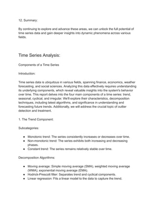 12. Summary:
By continuing to explore and advance these areas, we can unlock the full potential of
time series data and gain deeper insights into dynamic phenomena across various
fields.
Time Series Analysis:
Components of a Time Series
Introduction:
Time series data is ubiquitous in various fields, spanning finance, economics, weather
forecasting, and social sciences. Analyzing this data effectively requires understanding
its underlying components, which reveal valuable insights into the system's behavior
over time. This report delves into the four main components of a time series: trend,
seasonal, cyclical, and irregular. We'll explore their characteristics, decomposition
techniques, including latest algorithms, and significance in understanding and
forecasting future trends. Additionally, we will address the crucial topic of outlier
detection and treatment.
1. The Trend Component:
Subcategories:
● Monotonic trend: The series consistently increases or decreases over time.
● Non-monotonic trend: The series exhibits both increasing and decreasing
phases.
● Constant trend: The series remains relatively stable over time.
Decomposition Algorithms:
● Moving average: Simple moving average (SMA), weighted moving average
(WMA), exponential moving average (EMA).
● Hodrick-Prescott filter: Separates trend and cyclical components.
● Linear regression: Fits a linear model to the data to capture the trend.
 