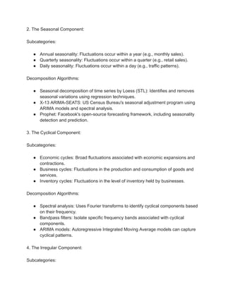 2. The Seasonal Component:
Subcategories:
● Annual seasonality: Fluctuations occur within a year (e.g., monthly sales).
● Quarterly seasonality: Fluctuations occur within a quarter (e.g., retail sales).
● Daily seasonality: Fluctuations occur within a day (e.g., traffic patterns).
Decomposition Algorithms:
● Seasonal decomposition of time series by Loess (STL): Identifies and removes
seasonal variations using regression techniques.
● X-13 ARIMA-SEATS: US Census Bureau's seasonal adjustment program using
ARIMA models and spectral analysis.
● Prophet: Facebook's open-source forecasting framework, including seasonality
detection and prediction.
3. The Cyclical Component:
Subcategories:
● Economic cycles: Broad fluctuations associated with economic expansions and
contractions.
● Business cycles: Fluctuations in the production and consumption of goods and
services.
● Inventory cycles: Fluctuations in the level of inventory held by businesses.
Decomposition Algorithms:
● Spectral analysis: Uses Fourier transforms to identify cyclical components based
on their frequency.
● Bandpass filters: Isolate specific frequency bands associated with cyclical
components.
● ARIMA models: Autoregressive Integrated Moving Average models can capture
cyclical patterns.
4. The Irregular Component:
Subcategories:
 