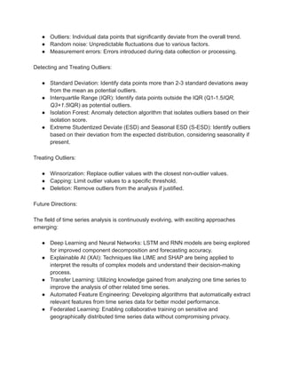 ● Outliers: Individual data points that significantly deviate from the overall trend.
● Random noise: Unpredictable fluctuations due to various factors.
● Measurement errors: Errors introduced during data collection or processing.
Detecting and Treating Outliers:
● Standard Deviation: Identify data points more than 2-3 standard deviations away
from the mean as potential outliers.
● Interquartile Range (IQR): Identify data points outside the IQR (Q1-1.5IQR,
Q3+1.5IQR) as potential outliers.
● Isolation Forest: Anomaly detection algorithm that isolates outliers based on their
isolation score.
● Extreme Studentized Deviate (ESD) and Seasonal ESD (S-ESD): Identify outliers
based on their deviation from the expected distribution, considering seasonality if
present.
Treating Outliers:
● Winsorization: Replace outlier values with the closest non-outlier values.
● Capping: Limit outlier values to a specific threshold.
● Deletion: Remove outliers from the analysis if justified.
Future Directions:
The field of time series analysis is continuously evolving, with exciting approaches
emerging:
● Deep Learning and Neural Networks: LSTM and RNN models are being explored
for improved component decomposition and forecasting accuracy.
● Explainable AI (XAI): Techniques like LIME and SHAP are being applied to
interpret the results of complex models and understand their decision-making
process.
● Transfer Learning: Utilizing knowledge gained from analyzing one time series to
improve the analysis of other related time series.
● Automated Feature Engineering: Developing algorithms that automatically extract
relevant features from time series data for better model performance.
● Federated Learning: Enabling collaborative training on sensitive and
geographically distributed time series data without compromising privacy.
 