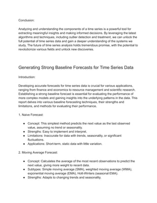 Conclusion:
Analyzing and understanding the components of a time series is a powerful tool for
extracting meaningful insights and making informed decisions. By leveraging the latest
algorithms and techniques, including outlier detection and treatment, we can unlock the
full potential of time series data and gain a deeper understanding of the systems we
study. The future of time series analysis holds tremendous promise, with the potential to
revolutionize various fields and unlock new discoveries.
Generating Strong Baseline Forecasts for Time Series Data
Introduction:
Developing accurate forecasts for time series data is crucial for various applications,
ranging from finance and economics to resource management and scientific research.
Establishing a strong baseline forecast is essential for evaluating the performance of
more complex models and gaining insights into the underlying patterns in the data. This
report delves into various baseline forecasting techniques, their strengths and
limitations, and methods for evaluating their performance.
1. Naive Forecast:
● Concept: This simplest method predicts the next value as the last observed
value, assuming no trend or seasonality.
● Strengths: Easy to implement and interpret.
● Limitations: Inaccurate for data with trends, seasonality, or significant
fluctuations.
● Applications: Short-term, static data with little variation.
2. Moving Average Forecast:
● Concept: Calculates the average of the most recent observations to predict the
next value, giving more weight to recent data.
● Subtypes: Simple moving average (SMA), weighted moving average (WMA),
exponential moving average (EMA), Holt-Winters (seasonal EMA).
● Strengths: Adapts to changing trends and seasonality.
 