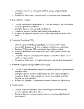 ● Limitations: Sensitive to outliers and might not capture long-term trends
accurately.
● Applications: Medium-term forecasting with moderate trends and seasonality.
3. Seasonal Naive Forecast:
● Concept: Similar to the naive forecast, but uses the average of the same season
in previous periods for prediction.
● Strengths: Captures seasonal patterns effectively.
● Limitations: Assumes constant seasonality and ignores trends.
● Applications: Short-term forecasting with strong seasonality and no significant
trend.
4. Exponential Smoothing (ETS):
● Concept: Uses weighted averages of past observations, with weights
exponentially decreasing with time, to capture both trend and seasonality.
● Subtypes: ETS additive, ETS multiplicative, damped trend models.
● Strengths: Adapts to changing trends and seasonality, handles missing data
effectively.
● Limitations: Requires careful parameter selection, computational cost can be
high for complex models.
● Applications: Medium-term to long-term forecasting with trends and seasonality.
5. ARIMA (Autoregressive Integrated Moving Average):
● Concept: Statistical model that uses past observations and their lagged values to
predict the future.
● Strengths: Captures complex relationships in the data, statistically rigorous.
● Limitations: Requires stationary data (no trend or seasonality), parameter
selection can be challenging.
● Applications: Long-term forecasting with complex patterns and relationships.
6. Theta Forecast:
● Concept: Spectral method that uses Fourier analysis to identify periodic
components and predict future values.
● Strengths: Captures complex seasonal patterns, computationally efficient for
large datasets.
 