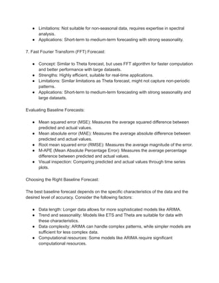 ● Limitations: Not suitable for non-seasonal data, requires expertise in spectral
analysis.
● Applications: Short-term to medium-term forecasting with strong seasonality.
7. Fast Fourier Transform (FFT) Forecast:
● Concept: Similar to Theta forecast, but uses FFT algorithm for faster computation
and better performance with large datasets.
● Strengths: Highly efficient, suitable for real-time applications.
● Limitations: Similar limitations as Theta forecast, might not capture non-periodic
patterns.
● Applications: Short-term to medium-term forecasting with strong seasonality and
large datasets.
Evaluating Baseline Forecasts:
● Mean squared error (MSE): Measures the average squared difference between
predicted and actual values.
● Mean absolute error (MAE): Measures the average absolute difference between
predicted and actual values.
● Root mean squared error (RMSE): Measures the average magnitude of the error.
● M-APE (Mean Absolute Percentage Error): Measures the average percentage
difference between predicted and actual values.
● Visual inspection: Comparing predicted and actual values through time series
plots.
Choosing the Right Baseline Forecast:
The best baseline forecast depends on the specific characteristics of the data and the
desired level of accuracy. Consider the following factors:
● Data length: Longer data allows for more sophisticated models like ARIMA.
● Trend and seasonality: Models like ETS and Theta are suitable for data with
these characteristics.
● Data complexity: ARIMA can handle complex patterns, while simpler models are
sufficient for less complex data.
● Computational resources: Some models like ARIMA require significant
computational resources.
 