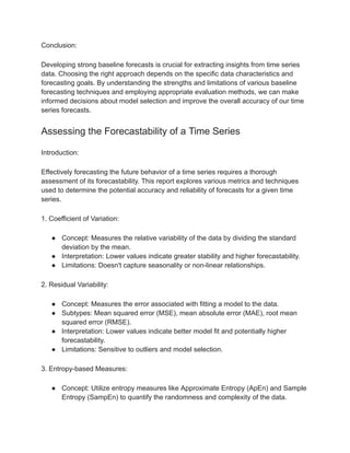 Conclusion:
Developing strong baseline forecasts is crucial for extracting insights from time series
data. Choosing the right approach depends on the specific data characteristics and
forecasting goals. By understanding the strengths and limitations of various baseline
forecasting techniques and employing appropriate evaluation methods, we can make
informed decisions about model selection and improve the overall accuracy of our time
series forecasts.
Assessing the Forecastability of a Time Series
Introduction:
Effectively forecasting the future behavior of a time series requires a thorough
assessment of its forecastability. This report explores various metrics and techniques
used to determine the potential accuracy and reliability of forecasts for a given time
series.
1. Coefficient of Variation:
● Concept: Measures the relative variability of the data by dividing the standard
deviation by the mean.
● Interpretation: Lower values indicate greater stability and higher forecastability.
● Limitations: Doesn't capture seasonality or non-linear relationships.
2. Residual Variability:
● Concept: Measures the error associated with fitting a model to the data.
● Subtypes: Mean squared error (MSE), mean absolute error (MAE), root mean
squared error (RMSE).
● Interpretation: Lower values indicate better model fit and potentially higher
forecastability.
● Limitations: Sensitive to outliers and model selection.
3. Entropy-based Measures:
● Concept: Utilize entropy measures like Approximate Entropy (ApEn) and Sample
Entropy (SampEn) to quantify the randomness and complexity of the data.
 