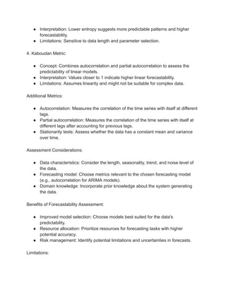 ● Interpretation: Lower entropy suggests more predictable patterns and higher
forecastability.
● Limitations: Sensitive to data length and parameter selection.
4. Kaboudan Metric:
● Concept: Combines autocorrelation and partial autocorrelation to assess the
predictability of linear models.
● Interpretation: Values closer to 1 indicate higher linear forecastability.
● Limitations: Assumes linearity and might not be suitable for complex data.
Additional Metrics:
● Autocorrelation: Measures the correlation of the time series with itself at different
lags.
● Partial autocorrelation: Measures the correlation of the time series with itself at
different lags after accounting for previous lags.
● Stationarity tests: Assess whether the data has a constant mean and variance
over time.
Assessment Considerations:
● Data characteristics: Consider the length, seasonality, trend, and noise level of
the data.
● Forecasting model: Choose metrics relevant to the chosen forecasting model
(e.g., autocorrelation for ARIMA models).
● Domain knowledge: Incorporate prior knowledge about the system generating
the data.
Benefits of Forecastability Assessment:
● Improved model selection: Choose models best suited for the data's
predictability.
● Resource allocation: Prioritize resources for forecasting tasks with higher
potential accuracy.
● Risk management: Identify potential limitations and uncertainties in forecasts.
Limitations:
 