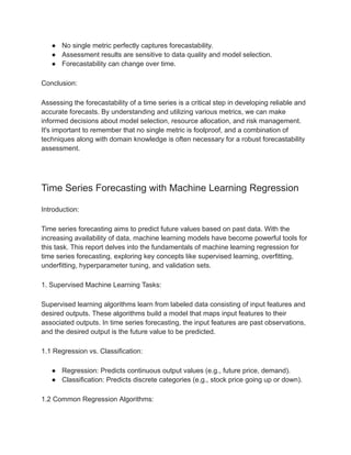 ● No single metric perfectly captures forecastability.
● Assessment results are sensitive to data quality and model selection.
● Forecastability can change over time.
Conclusion:
Assessing the forecastability of a time series is a critical step in developing reliable and
accurate forecasts. By understanding and utilizing various metrics, we can make
informed decisions about model selection, resource allocation, and risk management.
It's important to remember that no single metric is foolproof, and a combination of
techniques along with domain knowledge is often necessary for a robust forecastability
assessment.
Time Series Forecasting with Machine Learning Regression
Introduction:
Time series forecasting aims to predict future values based on past data. With the
increasing availability of data, machine learning models have become powerful tools for
this task. This report delves into the fundamentals of machine learning regression for
time series forecasting, exploring key concepts like supervised learning, overfitting,
underfitting, hyperparameter tuning, and validation sets.
1. Supervised Machine Learning Tasks:
Supervised learning algorithms learn from labeled data consisting of input features and
desired outputs. These algorithms build a model that maps input features to their
associated outputs. In time series forecasting, the input features are past observations,
and the desired output is the future value to be predicted.
1.1 Regression vs. Classification:
● Regression: Predicts continuous output values (e.g., future price, demand).
● Classification: Predicts discrete categories (e.g., stock price going up or down).
1.2 Common Regression Algorithms:
 