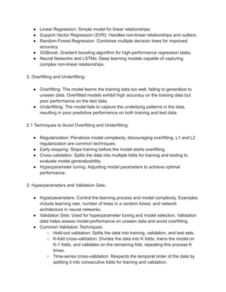● Linear Regression: Simple model for linear relationships.
● Support Vector Regression (SVR): Handles non-linear relationships and outliers.
● Random Forest Regression: Combines multiple decision trees for improved
accuracy.
● XGBoost: Gradient boosting algorithm for high-performance regression tasks.
● Neural Networks and LSTMs: Deep learning models capable of capturing
complex non-linear relationships.
2. Overfitting and Underfitting:
● Overfitting: The model learns the training data too well, failing to generalize to
unseen data. Overfitted models exhibit high accuracy on the training data but
poor performance on the test data.
● Underfitting: The model fails to capture the underlying patterns in the data,
resulting in poor predictive performance on both training and test data.
2.1 Techniques to Avoid Overfitting and Underfitting:
● Regularization: Penalizes model complexity, discouraging overfitting. L1 and L2
regularization are common techniques.
● Early stopping: Stops training before the model starts overfitting.
● Cross-validation: Splits the data into multiple folds for training and testing to
evaluate model generalizability.
● Hyperparameter tuning: Adjusting model parameters to achieve optimal
performance.
3. Hyperparameters and Validation Sets:
● Hyperparameters: Control the learning process and model complexity. Examples
include learning rate, number of trees in a random forest, and network
architecture in neural networks.
● Validation Sets: Used for hyperparameter tuning and model selection. Validation
data helps assess model performance on unseen data and avoid overfitting.
● Common Validation Techniques:
○ Hold-out validation: Splits the data into training, validation, and test sets.
○ K-fold cross-validation: Divides the data into K folds, trains the model on
K-1 folds, and validates on the remaining fold, repeating this process K
times.
○ Time-series cross-validation: Respects the temporal order of the data by
splitting it into consecutive folds for training and validation.
 
