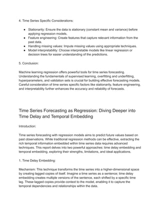 4. Time Series Specific Considerations:
● Stationarity: Ensure the data is stationary (constant mean and variance) before
applying regression models.
● Feature engineering: Create features that capture relevant information from the
past data.
● Handling missing values: Impute missing values using appropriate techniques.
● Model interpretability: Choose interpretable models like linear regression or
decision trees for easier understanding of the predictions.
5. Conclusion:
Machine learning regression offers powerful tools for time series forecasting.
Understanding the fundamentals of supervised learning, overfitting and underfitting,
hyperparameters, and validation sets is crucial for building effective forecasting models.
Careful consideration of time series specific factors like stationarity, feature engineering,
and interpretability further enhances the accuracy and reliability of forecasts.
Time Series Forecasting as Regression: Diving Deeper into
Time Delay and Temporal Embedding
Introduction:
Time series forecasting with regression models aims to predict future values based on
past observations. While traditional regression methods can be effective, extracting the
rich temporal information embedded within time series data requires advanced
techniques. This report delves into two powerful approaches: time delay embedding and
temporal embedding, exploring their strengths, limitations, and ideal applications.
1. Time Delay Embedding:
Mechanism: This technique transforms the time series into a higher-dimensional space
by creating lagged copies of itself. Imagine a time series as a sentence; time delay
embedding creates multiple versions of the sentence, each shifted by a specific time
lag. These lagged copies provide context to the model, enabling it to capture the
temporal dependencies and relationships within the data.
 
