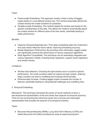 Types:
● Fixed-Length Embedding: This approach creates a fixed number of lagged
copies based on a pre-defined window size. This window essentially defines the
context window the model considers for prediction.
● Variable-Length Embedding: This method adapts the window size based on the
specific characteristics of the data. This allows the model to automatically adjust
the context window for different parts of the time series, potentially leading to
better performance.
Benefits:
● Captures Temporal Dependencies: Time delay embedding helps the model learn
how past values influence future values, improving forecasting accuracy.
● Boosts Regression Performance: By providing richer information, lagged copies
can significantly enhance the performance of various regression algorithms.
● Wide Algorithm Compatibility: This technique can be seamlessly integrated with
various regression models, including linear regression, support vector regression,
and random forests.
Limitations:
● Window Size Selection: Choosing the right window size is crucial for optimal
performance. Too small a window might not capture enough context, while too
large a window can lead to overfitting and increased dimensionality.
● Dimensionality Increase: Creating lagged copies increases the number of
features, potentially leading to computational challenges and overfitting risks.
2. Temporal Embedding:
Mechanism: This technique harnesses the power of neural networks to learn a
low-dimensional representation of the time series that captures its temporal dynamics.
Think of it as summarizing the entire time series into a concise and meaningful
representation that encodes the essence of its temporal evolution.
Types:
● Recurrent Neural Networks (RNNs): Long Short-Term Memory (LSTM) and
Gated Recurrent Unit (GRU) architectures excel at capturing long-term
 