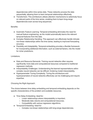 dependencies within time series data. These networks process the data
sequentially, allowing them to learn temporal relationships effectively.
● Transformers: This architecture utilizes attention mechanisms to selectively focus
on relevant parts of the time series, enabling them to learn long-range
dependencies even across long sequences.
Benefits:
● Automatic Feature Learning: Temporal embedding eliminates the need for
manual feature engineering, as the model automatically learns the relevant
temporal features from the data.
● Complex Relationship Handling: This approach can effectively handle intricate
non-linear relationships within the time series, leading to improved forecasting
accuracy.
● Flexibility and Adaptability: Temporal embedding provides a flexible framework
for incorporating additional information, such as external factors, into the model
for richer predictions.
Limitations:
● Data and Resource Demands: Training neural networks often requires
significantly more data and computational resources compared to traditional
regression methods.
● Interpretability Challenges: Understanding the learned representations within
complex neural networks can be difficult, hindering model interpretability.
● Hyperparameter Tuning Complexity: Tuning the architecture and
hyperparameters of neural networks effectively can be challenging and require
expertise.
Choosing the Right Approach:
The choice between time delay embedding and temporal embedding depends on the
specific characteristics of the problem and available resources.
● Time Delay Embedding: Ideal for:
○ Linear relationships where interpretability is important.
○ Moderate data volume and computational resources.
○ Compatibility with various regression algorithms.
● Temporal Embedding: Ideal for:
○ Complex non-linear relationships with long-range dependencies.
 
