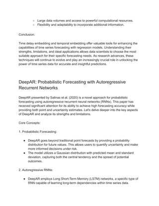 ○ Large data volumes and access to powerful computational resources.
○ Flexibility and adaptability to incorporate additional information.
Conclusion:
Time delay embedding and temporal embedding offer valuable tools for enhancing the
capabilities of time series forecasting with regression models. Understanding their
strengths, limitations, and ideal applications allows data scientists to choose the most
suitable approach for their specific forecasting needs. As research advances, these
techniques will continue to evolve and play an increasingly crucial role in unlocking the
power of time series data for accurate and insightful predictions.
DeepAR: Probabilistic Forecasting with Autoregressive
Recurrent Networks
DeepAR presented by Salinas et al. (2020) is a novel approach for probabilistic
forecasting using autoregressive recurrent neural networks (RNNs). This paper has
received significant attention for its ability to achieve high forecasting accuracy while
providing both point and uncertainty estimates. Let's delve deeper into the key aspects
of DeepAR and analyze its strengths and limitations.
Core Concepts:
1. Probabilistic Forecasting:
● DeepAR goes beyond traditional point forecasts by providing a probability
distribution for future values. This allows users to quantify uncertainty and make
more informed decisions under risk.
● The model utilizes a Gaussian distribution with predicted mean and standard
deviation, capturing both the central tendency and the spread of potential
outcomes.
2. Autoregressive RNNs:
● DeepAR employs Long Short-Term Memory (LSTM) networks, a specific type of
RNN capable of learning long-term dependencies within time series data.
 
