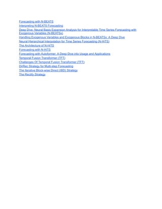 Forecasting with N-BEATS
Interpreting N-BEATS Forecasting
Deep Dive: Neural Basis Expansion Analysis for Interpretable Time Series Forecasting with
Exogenous Variables (N-BEATSx)
Handling Exogenous Variables and Exogenous Blocks in N-BEATSx: A Deep Dive
Neural Hierarchical Interpolation for Time Series Forecasting (N-HiTS)
The Architecture of N-HiTS
Forecasting with N-HiTS
Forecasting with Autoformer: A Deep Dive into Usage and Applications
Temporal Fusion Transformer (TFT)
Challanges Of Temporal Fusion Transformer (TFT)
DirRec Strategy for Multi-step Forecasting
The Iterative Block-wise Direct (IBD) Strategy
The Rectify Strategy
 