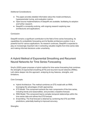 Additional Considerations:
● The paper provides detailed information about the model architecture,
hyperparameter tuning, and evaluation metrics.
● Open-source implementations of DeepAR are available, facilitating its adoption
and further research.
● DeepAR is constantly evolving, with ongoing research exploring new
architectures and applications.
Conclusion:
DeepAR remains a significant contribution to the field of time series forecasting. Its
capabilities for probabilistic forecasting and its flexible architecture position it as a
powerful tool for various applications. As research continues, DeepAR is expected to
play an increasingly important role in extracting valuable insights from time series data
and making informed decisions under uncertainty.
A Hybrid Method of Exponential Smoothing and Recurrent
Neural Networks for Time Series Forecasting
Smyl's (2020) paper proposes a hybrid method for time series forecasting that combines
the strengths of exponential smoothing (ETS) and recurrent neural networks (RNNs).
Let's delve deeper into this approach, analyzing its key features, strengths, and
limitations.
Core Concepts:
● Hybrid Architecture: The method combines an ETS model with an RNN,
leveraging the advantages of both approaches.
● ETS Model: This component extracts the main components of the time series,
including trends and seasonalities, and provides a baseline forecast.
● RNN Model: This component learns complex temporal relationships within the
time series data and refines the ETS forecast.
● Ensembling: The final forecast is obtained by combining the ETS and RNN
predictions, potentially leading to improved accuracy.
Strengths:
 