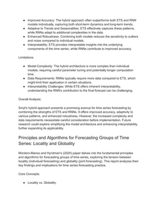 ● Improved Accuracy: The hybrid approach often outperforms both ETS and RNN
models individually, capturing both short-term dynamics and long-term trends.
● Adaptive to Trends and Seasonalities: ETS effectively captures these patterns,
while RNNs adapt to additional complexities in the data.
● Enhanced Robustness: Combining both models reduces the sensitivity to outliers
and noise compared to individual models.
● Interpretability: ETS provides interpretable insights into the underlying
components of the time series, while RNNs contribute to improved accuracy.
Limitations:
● Model Complexity: The hybrid architecture is more complex than individual
models, requiring careful parameter tuning and potentially longer computation
time.
● Data Requirements: RNNs typically require more data compared to ETS, which
might limit their application in certain situations.
● Interpretability Challenges: While ETS offers inherent interpretability,
understanding the RNN's contribution to the final forecast can be challenging.
Overall Analysis:
Smyl's hybrid approach presents a promising avenue for time series forecasting by
combining the strengths of ETS and RNNs. It offers improved accuracy, adaptivity to
various patterns, and enhanced robustness. However, the increased complexity and
data requirements necessitate careful consideration before implementation. Future
research could explore simplifying the model architecture and enhancing interpretability,
further expanding its applicability.
Principles and Algorithms for Forecasting Groups of Time
Series: Locality and Globality
Montero-Manso and Hyndman's (2020) paper delves into the fundamental principles
and algorithms for forecasting groups of time series, exploring the tension between
locality (individual forecasting) and globality (joint forecasting). This report analyzes their
key findings and implications for time series forecasting practice.
Core Concepts:
● Locality vs. Globality:
 