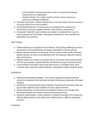 ○ Local methods: Forecast each time series in the group individually,
treating them as independent.
○ Global methods: Fit a single model to all time series in the group,
assuming underlying similarities.
● Similarity Assumption: Global methods rely on the assumption that time series in
the group share some commonalities.
● Generalization Bounds: Formal bounds are established to compare the
performance of local and global methods under different assumptions.
● Complexity Trade-off: Local methods are simpler to implement but may not
capture group-level information, while global methods are more complex but
potentially more powerful.
Key Findings:
● Global methods can outperform local methods: This finding challenges previous
assumptions that local methods are always preferable for diverse groups.
● Global methods benefit from data size: As the number of time series increases,
global methods can learn more effectively from the collective data and improve
their performance.
● Global methods are robust to dissimilar series: Even when some series deviate
from the group pattern, global methods can still achieve good overall accuracy.
● Local methods have better worst-case performance: In isolated cases, local
methods might outperform global methods, especially for highly dissimilar series.
Implications:
● Rethinking forecasting strategies: The findings suggest that global methods
should be considered more seriously for group forecasting, especially with larger
datasets.
● Importance of understanding data similarities: Assessing the similarity within the
group helps determine the suitability of local or global methods.
● Hybrid approaches: Combining local and global methods can leverage their
individual strengths and further improve forecasting accuracy.
● Research opportunities: Further research is needed to develop more robust and
efficient global methods and explore their effectiveness in different application
domains.
Limitations:
 