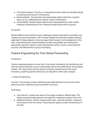 ● Theoretical analysis: The focus on theoretical bounds might not translate directly
to practical performance in all scenarios.
● Model selection: Choosing the most appropriate global method for a specific
group can be challenging and requires careful consideration.
● Interpretability: Global models might be less interpretable than local models,
hindering understanding of the underlying relationships within the group.
Conclusion:
Montero-Manso and Hyndman's work challenges existing assumptions and offers new
insights into group forecasting. Their findings highlight the potential of global methods,
especially for large datasets, and encourage further research and development in this
area. Understanding the trade-off between locality and globality and selecting the
appropriate approach based on data characteristics will be crucial in maximizing the
accuracy and effectiveness of group forecasting.
Feature Engineering for Time Series Forecasting
Introduction:
Feature engineering plays a crucial role in time series forecasting. By transforming raw
data into relevant features, we can significantly improve the performance of forecasting
models. This report dives into key aspects of feature engineering for time series
forecasting, exploring specific techniques and algorithms within each subtopic.
1. Feature Engineering:
Concept: This process involves extracting meaningful features from raw time series
data to enhance model learning and prediction accuracy.
Techniques:
● Lag Features: Include past values of the target variable at different lags. This
captures temporal dependencies and helps the model learn patterns over time.
● Statistical features: Include measures like mean, standard deviation, skewness,
and kurtosis of the time series. These features capture overall characteristics of
the data.
 