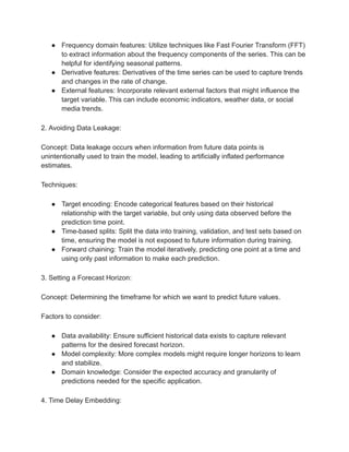 ● Frequency domain features: Utilize techniques like Fast Fourier Transform (FFT)
to extract information about the frequency components of the series. This can be
helpful for identifying seasonal patterns.
● Derivative features: Derivatives of the time series can be used to capture trends
and changes in the rate of change.
● External features: Incorporate relevant external factors that might influence the
target variable. This can include economic indicators, weather data, or social
media trends.
2. Avoiding Data Leakage:
Concept: Data leakage occurs when information from future data points is
unintentionally used to train the model, leading to artificially inflated performance
estimates.
Techniques:
● Target encoding: Encode categorical features based on their historical
relationship with the target variable, but only using data observed before the
prediction time point.
● Time-based splits: Split the data into training, validation, and test sets based on
time, ensuring the model is not exposed to future information during training.
● Forward chaining: Train the model iteratively, predicting one point at a time and
using only past information to make each prediction.
3. Setting a Forecast Horizon:
Concept: Determining the timeframe for which we want to predict future values.
Factors to consider:
● Data availability: Ensure sufficient historical data exists to capture relevant
patterns for the desired forecast horizon.
● Model complexity: More complex models might require longer horizons to learn
and stabilize.
● Domain knowledge: Consider the expected accuracy and granularity of
predictions needed for the specific application.
4. Time Delay Embedding:
 