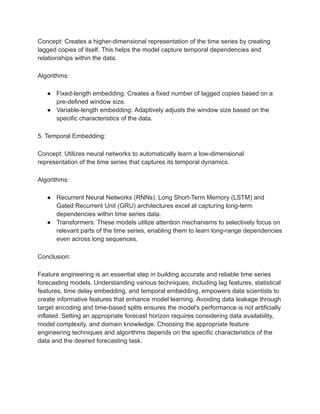 Concept: Creates a higher-dimensional representation of the time series by creating
lagged copies of itself. This helps the model capture temporal dependencies and
relationships within the data.
Algorithms:
● Fixed-length embedding: Creates a fixed number of lagged copies based on a
pre-defined window size.
● Variable-length embedding: Adaptively adjusts the window size based on the
specific characteristics of the data.
5. Temporal Embedding:
Concept: Utilizes neural networks to automatically learn a low-dimensional
representation of the time series that captures its temporal dynamics.
Algorithms:
● Recurrent Neural Networks (RNNs): Long Short-Term Memory (LSTM) and
Gated Recurrent Unit (GRU) architectures excel at capturing long-term
dependencies within time series data.
● Transformers: These models utilize attention mechanisms to selectively focus on
relevant parts of the time series, enabling them to learn long-range dependencies
even across long sequences.
Conclusion:
Feature engineering is an essential step in building accurate and reliable time series
forecasting models. Understanding various techniques, including lag features, statistical
features, time delay embedding, and temporal embedding, empowers data scientists to
create informative features that enhance model learning. Avoiding data leakage through
target encoding and time-based splits ensures the model's performance is not artificially
inflated. Setting an appropriate forecast horizon requires considering data availability,
model complexity, and domain knowledge. Choosing the appropriate feature
engineering techniques and algorithms depends on the specific characteristics of the
data and the desired forecasting task.
 