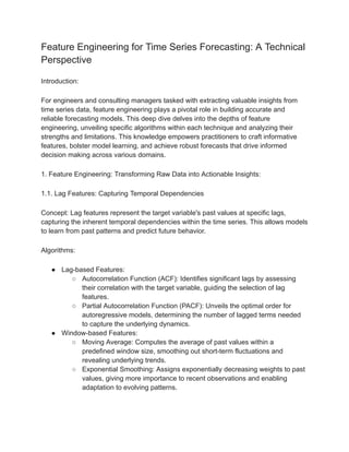 Feature Engineering for Time Series Forecasting: A Technical
Perspective
Introduction:
For engineers and consulting managers tasked with extracting valuable insights from
time series data, feature engineering plays a pivotal role in building accurate and
reliable forecasting models. This deep dive delves into the depths of feature
engineering, unveiling specific algorithms within each technique and analyzing their
strengths and limitations. This knowledge empowers practitioners to craft informative
features, bolster model learning, and achieve robust forecasts that drive informed
decision making across various domains.
1. Feature Engineering: Transforming Raw Data into Actionable Insights:
1.1. Lag Features: Capturing Temporal Dependencies
Concept: Lag features represent the target variable's past values at specific lags,
capturing the inherent temporal dependencies within the time series. This allows models
to learn from past patterns and predict future behavior.
Algorithms:
● Lag-based Features:
○ Autocorrelation Function (ACF): Identifies significant lags by assessing
their correlation with the target variable, guiding the selection of lag
features.
○ Partial Autocorrelation Function (PACF): Unveils the optimal order for
autoregressive models, determining the number of lagged terms needed
to capture the underlying dynamics.
● Window-based Features:
○ Moving Average: Computes the average of past values within a
predefined window size, smoothing out short-term fluctuations and
revealing underlying trends.
○ Exponential Smoothing: Assigns exponentially decreasing weights to past
values, giving more importance to recent observations and enabling
adaptation to evolving patterns.
 