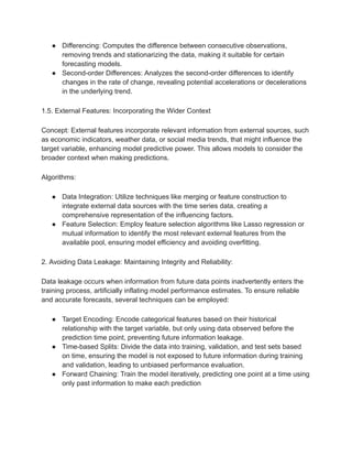 ● Differencing: Computes the difference between consecutive observations,
removing trends and stationarizing the data, making it suitable for certain
forecasting models.
● Second-order Differences: Analyzes the second-order differences to identify
changes in the rate of change, revealing potential accelerations or decelerations
in the underlying trend.
1.5. External Features: Incorporating the Wider Context
Concept: External features incorporate relevant information from external sources, such
as economic indicators, weather data, or social media trends, that might influence the
target variable, enhancing model predictive power. This allows models to consider the
broader context when making predictions.
Algorithms:
● Data Integration: Utilize techniques like merging or feature construction to
integrate external data sources with the time series data, creating a
comprehensive representation of the influencing factors.
● Feature Selection: Employ feature selection algorithms like Lasso regression or
mutual information to identify the most relevant external features from the
available pool, ensuring model efficiency and avoiding overfitting.
2. Avoiding Data Leakage: Maintaining Integrity and Reliability:
Data leakage occurs when information from future data points inadvertently enters the
training process, artificially inflating model performance estimates. To ensure reliable
and accurate forecasts, several techniques can be employed:
● Target Encoding: Encode categorical features based on their historical
relationship with the target variable, but only using data observed before the
prediction time point, preventing future information leakage.
● Time-based Splits: Divide the data into training, validation, and test sets based
on time, ensuring the model is not exposed to future information during training
and validation, leading to unbiased performance evaluation.
● Forward Chaining: Train the model iteratively, predicting one point at a time using
only past information to make each prediction
 
