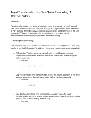 Target Transformations for Time Series Forecasting: A
Technical Report
Introduction:
Target transformations play a crucial role in improving the accuracy and efficiency of
time series forecasting models. They aim to shape the target variable into a format that
is more suitable for modeling by addressing issues like non-stationarity, unit roots, and
seasonality. This report delves into the technical aspects of various target
transformations commonly employed in time series forecasting.
1. Handling Non-Stationarity:
Non-stationary time series exhibit variable mean, variance, or autocorrelation over time,
leading to unreliable forecasts. To address this, several transformations can be applied:
● Differencing: This technique involves calculating the difference between
consecutive observations, removing trends and seasonality, and resulting in a
stationary series.
○ Formula:
y_t = y_t - y_(t-1)
● Log transformation: This transformation applies the natural logarithm to the target
variable, dampening fluctuations and potentially achieving stationarity.
○ Formula:
y_t = ln(y_t)
● Box-Cox transformation: This more general approach allows for power
transformations with a parameter lambda, encompassing both log transformation
(lambda = 0) and differencing (lambda = 1).
○ Formula:
 