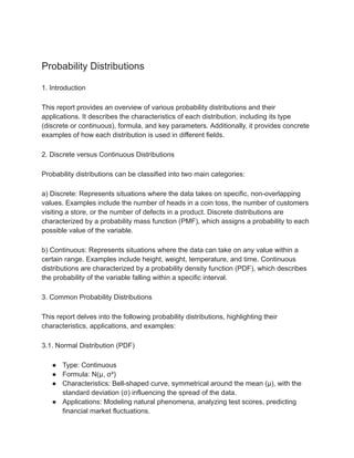 Probability Distributions
1. Introduction
This report provides an overview of various probability distributions and their
applications. It describes the characteristics of each distribution, including its type
(discrete or continuous), formula, and key parameters. Additionally, it provides concrete
examples of how each distribution is used in different fields.
2. Discrete versus Continuous Distributions
Probability distributions can be classified into two main categories:
a) Discrete: Represents situations where the data takes on specific, non-overlapping
values. Examples include the number of heads in a coin toss, the number of customers
visiting a store, or the number of defects in a product. Discrete distributions are
characterized by a probability mass function (PMF), which assigns a probability to each
possible value of the variable.
b) Continuous: Represents situations where the data can take on any value within a
certain range. Examples include height, weight, temperature, and time. Continuous
distributions are characterized by a probability density function (PDF), which describes
the probability of the variable falling within a specific interval.
3. Common Probability Distributions
This report delves into the following probability distributions, highlighting their
characteristics, applications, and examples:
3.1. Normal Distribution (PDF)
● Type: Continuous
● Formula: N(μ, σ²)
● Characteristics: Bell-shaped curve, symmetrical around the mean (μ), with the
standard deviation (σ) influencing the spread of the data.
● Applications: Modeling natural phenomena, analyzing test scores, predicting
financial market fluctuations.
 