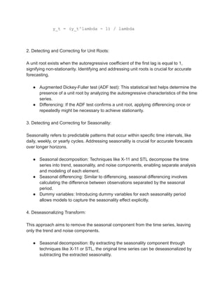 y_t = (y_t^lambda - 1) / lambda
2. Detecting and Correcting for Unit Roots:
A unit root exists when the autoregressive coefficient of the first lag is equal to 1,
signifying non-stationarity. Identifying and addressing unit roots is crucial for accurate
forecasting.
● Augmented Dickey-Fuller test (ADF test): This statistical test helps determine the
presence of a unit root by analyzing the autoregressive characteristics of the time
series.
● Differencing: If the ADF test confirms a unit root, applying differencing once or
repeatedly might be necessary to achieve stationarity.
3. Detecting and Correcting for Seasonality:
Seasonality refers to predictable patterns that occur within specific time intervals, like
daily, weekly, or yearly cycles. Addressing seasonality is crucial for accurate forecasts
over longer horizons.
● Seasonal decomposition: Techniques like X-11 and STL decompose the time
series into trend, seasonality, and noise components, enabling separate analysis
and modeling of each element.
● Seasonal differencing: Similar to differencing, seasonal differencing involves
calculating the difference between observations separated by the seasonal
period.
● Dummy variables: Introducing dummy variables for each seasonality period
allows models to capture the seasonality effect explicitly.
4. Deseasonalizing Transform:
This approach aims to remove the seasonal component from the time series, leaving
only the trend and noise components.
● Seasonal decomposition: By extracting the seasonality component through
techniques like X-11 or STL, the original time series can be deseasonalized by
subtracting the extracted seasonality.
 