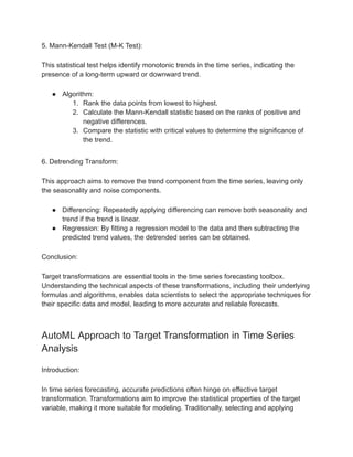 5. Mann-Kendall Test (M-K Test):
This statistical test helps identify monotonic trends in the time series, indicating the
presence of a long-term upward or downward trend.
● Algorithm:
1. Rank the data points from lowest to highest.
2. Calculate the Mann-Kendall statistic based on the ranks of positive and
negative differences.
3. Compare the statistic with critical values to determine the significance of
the trend.
6. Detrending Transform:
This approach aims to remove the trend component from the time series, leaving only
the seasonality and noise components.
● Differencing: Repeatedly applying differencing can remove both seasonality and
trend if the trend is linear.
● Regression: By fitting a regression model to the data and then subtracting the
predicted trend values, the detrended series can be obtained.
Conclusion:
Target transformations are essential tools in the time series forecasting toolbox.
Understanding the technical aspects of these transformations, including their underlying
formulas and algorithms, enables data scientists to select the appropriate techniques for
their specific data and model, leading to more accurate and reliable forecasts.
AutoML Approach to Target Transformation in Time Series
Analysis
Introduction:
In time series forecasting, accurate predictions often hinge on effective target
transformation. Transformations aim to improve the statistical properties of the target
variable, making it more suitable for modeling. Traditionally, selecting and applying
 