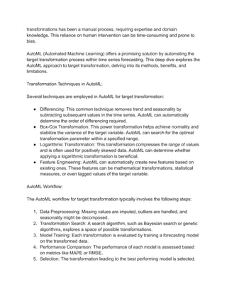 transformations has been a manual process, requiring expertise and domain
knowledge. This reliance on human intervention can be time-consuming and prone to
bias.
AutoML (Automated Machine Learning) offers a promising solution by automating the
target transformation process within time series forecasting. This deep dive explores the
AutoML approach to target transformation, delving into its methods, benefits, and
limitations.
Transformation Techniques in AutoML:
Several techniques are employed in AutoML for target transformation:
● Differencing: This common technique removes trend and seasonality by
subtracting subsequent values in the time series. AutoML can automatically
determine the order of differencing required.
● Box-Cox Transformation: This power transformation helps achieve normality and
stabilize the variance of the target variable. AutoML can search for the optimal
transformation parameter within a specified range.
● Logarithmic Transformation: This transformation compresses the range of values
and is often used for positively skewed data. AutoML can determine whether
applying a logarithmic transformation is beneficial.
● Feature Engineering: AutoML can automatically create new features based on
existing ones. These features can be mathematical transformations, statistical
measures, or even lagged values of the target variable.
AutoML Workflow:
The AutoML workflow for target transformation typically involves the following steps:
1. Data Preprocessing: Missing values are imputed, outliers are handled, and
seasonality might be decomposed.
2. Transformation Search: A search algorithm, such as Bayesian search or genetic
algorithms, explores a space of possible transformations.
3. Model Training: Each transformation is evaluated by training a forecasting model
on the transformed data.
4. Performance Comparison: The performance of each model is assessed based
on metrics like MAPE or RMSE.
5. Selection: The transformation leading to the best performing model is selected.
 