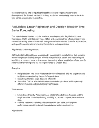 like interpretability and computational cost necessitate ongoing research and
development. As AutoML evolves, it is likely to play an increasingly important role in
time series analysis and forecasting.
Regularized Linear Regression and Decision Trees for Time
Series Forecasting
This report delves into two popular machine learning models- Regularized Linear
Regression (RLR) and Decision Trees (DTs)- and examines their effectiveness in time
series forecasting. We'll explore their strengths and weaknesses, potential applications,
and specific considerations for using them in time series prediction.
Regularized Linear Regression:
RLR extends traditional linear regression by incorporating penalty terms that penalize
model complexity, favoring simpler models that generalize better. This helps mitigate
overfitting, a common issue in time series forecasting where models learn from specific
patterns in the training data but fail to generalize to unseen data.
Strengths:
● Interpretability: The linear relationship between features and the target variable
facilitates understanding the model's predictions.
● Scalability: Handles large datasets efficiently.
● Versatility: Can be adapted to various time series problems by incorporating
different features and regularization techniques.
Weaknesses:
● Limited non-linearity: Assumes linear relationships between features and the
target variable, potentially limiting its ability to capture complex patterns in the
data.
● Feature selection: Selecting relevant features can be crucial for good
performance, requiring domain knowledge or feature engineering.
Applications:
 