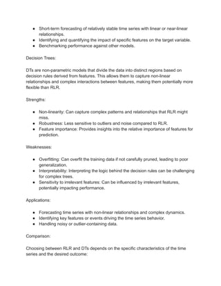 ● Short-term forecasting of relatively stable time series with linear or near-linear
relationships.
● Identifying and quantifying the impact of specific features on the target variable.
● Benchmarking performance against other models.
Decision Trees:
DTs are non-parametric models that divide the data into distinct regions based on
decision rules derived from features. This allows them to capture non-linear
relationships and complex interactions between features, making them potentially more
flexible than RLR.
Strengths:
● Non-linearity: Can capture complex patterns and relationships that RLR might
miss.
● Robustness: Less sensitive to outliers and noise compared to RLR.
● Feature importance: Provides insights into the relative importance of features for
prediction.
Weaknesses:
● Overfitting: Can overfit the training data if not carefully pruned, leading to poor
generalization.
● Interpretability: Interpreting the logic behind the decision rules can be challenging
for complex trees.
● Sensitivity to irrelevant features: Can be influenced by irrelevant features,
potentially impacting performance.
Applications:
● Forecasting time series with non-linear relationships and complex dynamics.
● Identifying key features or events driving the time series behavior.
● Handling noisy or outlier-containing data.
Comparison:
Choosing between RLR and DTs depends on the specific characteristics of the time
series and the desired outcome:
 