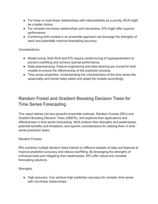 ● For linear or near-linear relationships with interpretability as a priority, RLR might
be a better choice.
● For complex non-linear relationships and robustness, DTs might offer superior
performance.
● Combining both models in an ensemble approach can leverage the strengths of
each and potentially improve forecasting accuracy.
Considerations:
● Model tuning: Both RLR and DTs require careful tuning of hyperparameters to
prevent overfitting and achieve optimal performance.
● Data preprocessing: Feature engineering and data cleaning are crucial for both
models to ensure the effectiveness of the prediction process.
● Time series properties: Understanding the characteristics of the time series like
seasonality and trends helps select and adapt the models accordingly.
Random Forest and Gradient Boosting Decision Trees for
Time Series Forecasting
This report delves into two powerful ensemble methods, Random Forests (RFs) and
Gradient Boosting Decision Trees (GBDTs), and explores their applications and
effectiveness in time series forecasting. We'll analyze their strengths and weaknesses,
potential benefits and limitations, and specific considerations for utilizing them in time
series prediction tasks.
Random Forests:
RFs combine multiple decision trees trained on different subsets of data and features to
improve prediction accuracy and reduce overfitting. By leveraging the strengths of
individual trees and mitigating their weaknesses, RFs offer robust and versatile
forecasting solutions.
Strengths:
● High accuracy: Can achieve high prediction accuracy for complex time series
with non-linear relationships.
 