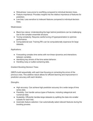 ● Robustness: Less prone to overfitting compared to individual decision trees.
● Feature importance: Provides insights into the relative importance of features for
prediction.
● Low bias: Less sensitive to irrelevant features compared to individual decision
trees.
Weaknesses:
● Black box nature: Understanding the logic behind predictions can be challenging
due to the complex ensemble structure.
● Tuning complexity: Requires careful tuning of hyperparameters to optimize
performance.
● Computational cost: Training RFs can be computationally expensive for large
datasets.
Applications:
● Forecasting complex time series with non-linear dynamics and interactions
between variables.
● Identifying key drivers of the time series behavior.
● Handling noisy or outlier-containing data.
Gradient Boosting Decision Trees:
GBDTs build sequentially, with each tree focusing on correcting the errors of the
previous ones. This additive nature allows for efficient learning and improvement in
prediction accuracy with each iteration.
Strengths:
● High accuracy: Can achieve high prediction accuracy for a wide range of time
series data.
● Flexibility: Can handle various types of features, including categorical and
numerical data.
● Scalability: Efficiently handles large datasets by splitting the data into smaller
subsets for each tree.
● Automatic feature selection: Can automatically select relevant features during the
boosting process.
 
