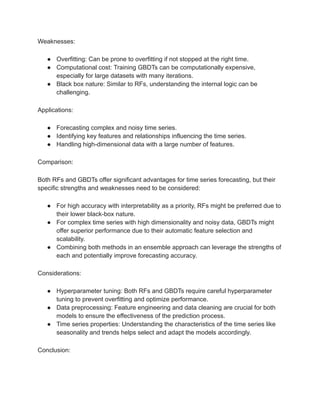 Weaknesses:
● Overfitting: Can be prone to overfitting if not stopped at the right time.
● Computational cost: Training GBDTs can be computationally expensive,
especially for large datasets with many iterations.
● Black box nature: Similar to RFs, understanding the internal logic can be
challenging.
Applications:
● Forecasting complex and noisy time series.
● Identifying key features and relationships influencing the time series.
● Handling high-dimensional data with a large number of features.
Comparison:
Both RFs and GBDTs offer significant advantages for time series forecasting, but their
specific strengths and weaknesses need to be considered:
● For high accuracy with interpretability as a priority, RFs might be preferred due to
their lower black-box nature.
● For complex time series with high dimensionality and noisy data, GBDTs might
offer superior performance due to their automatic feature selection and
scalability.
● Combining both methods in an ensemble approach can leverage the strengths of
each and potentially improve forecasting accuracy.
Considerations:
● Hyperparameter tuning: Both RFs and GBDTs require careful hyperparameter
tuning to prevent overfitting and optimize performance.
● Data preprocessing: Feature engineering and data cleaning are crucial for both
models to ensure the effectiveness of the prediction process.
● Time series properties: Understanding the characteristics of the time series like
seasonality and trends helps select and adapt the models accordingly.
Conclusion:
 