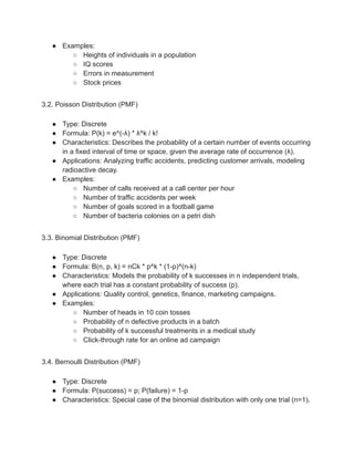 ● Examples:
○ Heights of individuals in a population
○ IQ scores
○ Errors in measurement
○ Stock prices
3.2. Poisson Distribution (PMF)
● Type: Discrete
● Formula: P(k) = e^(-λ) * λ^k / k!
● Characteristics: Describes the probability of a certain number of events occurring
in a fixed interval of time or space, given the average rate of occurrence (λ).
● Applications: Analyzing traffic accidents, predicting customer arrivals, modeling
radioactive decay.
● Examples:
○ Number of calls received at a call center per hour
○ Number of traffic accidents per week
○ Number of goals scored in a football game
○ Number of bacteria colonies on a petri dish
3.3. Binomial Distribution (PMF)
● Type: Discrete
● Formula: B(n, p, k) = nCk * p^k * (1-p)^(n-k)
● Characteristics: Models the probability of k successes in n independent trials,
where each trial has a constant probability of success (p).
● Applications: Quality control, genetics, finance, marketing campaigns.
● Examples:
○ Number of heads in 10 coin tosses
○ Probability of n defective products in a batch
○ Probability of k successful treatments in a medical study
○ Click-through rate for an online ad campaign
3.4. Bernoulli Distribution (PMF)
● Type: Discrete
● Formula: P(success) = p; P(failure) = 1-p
● Characteristics: Special case of the binomial distribution with only one trial (n=1).
 