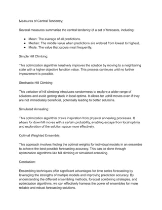 Measures of Central Tendency:
Several measures summarize the central tendency of a set of forecasts, including:
● Mean: The average of all predictions.
● Median: The middle value when predictions are ordered from lowest to highest.
● Mode: The value that occurs most frequently.
Simple Hill Climbing:
This optimization algorithm iteratively improves the solution by moving to a neighboring
state with a higher objective function value. This process continues until no further
improvement is possible.
Stochastic Hill Climbing:
This variation of hill climbing introduces randomness to explore a wider range of
solutions and avoid getting stuck in local optima. It allows for uphill moves even if they
are not immediately beneficial, potentially leading to better solutions.
Simulated Annealing:
This optimization algorithm draws inspiration from physical annealing processes. It
allows for downhill moves with a certain probability, enabling escape from local optima
and exploration of the solution space more effectively.
Optimal Weighted Ensemble:
This approach involves finding the optimal weights for individual models in an ensemble
to achieve the best possible forecasting accuracy. This can be done through
optimization algorithms like hill climbing or simulated annealing.
Conclusion:
Ensembling techniques offer significant advantages for time series forecasting by
leveraging the strengths of multiple models and improving prediction accuracy. By
understanding the different ensembling methods, forecast combining strategies, and
optimization algorithms, we can effectively harness the power of ensembles for more
reliable and robust forecasting solutions.
 