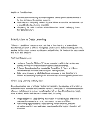 Additional Considerations:
● The choice of ensembling technique depends on the specific characteristics of
the time series and the desired outcome.
● Evaluating and comparing different approaches on a validation dataset is crucial
to select the best performing ensemble.
● Interpreting the predictions from ensemble models can be challenging due to
their complex nature.
Introduction to Deep Learning
This report provides a comprehensive overview of deep learning, a powerful and
transformative branch of artificial intelligence. We'll dive into its technical requirements,
explore its history and growing significance, and delve into the fundamental components
that make it so effective.
Technical Requirements:
● Hardware: Powerful GPUs or TPUs are essential for efficiently training deep
learning models due to their intensive computational demands.
● Software: Deep learning frameworks like TensorFlow, PyTorch, and Keras
provide libraries and tools for building and training models.
● Data: Large amounts of labeled data are necessary to train deep learning
models. Access to high-quality data is essential for achieving good performance.
What is Deep Learning and Why Now?
Deep learning is a type of artificial intelligence inspired by the structure and function of
the human brain. It utilizes artificial neural networks, composed of interconnected layers
of nodes called neurons, to learn complex patterns from data. Deep learning models
have achieved remarkable results in various fields, including:
● Image recognition: Deep learning models can recognize objects and scenes in
images with remarkable accuracy, surpassing human capabilities.
● Natural language processing: Deep learning powers chatbots, machine
translation, and text summarization, enabling natural language interaction with
machines.
 