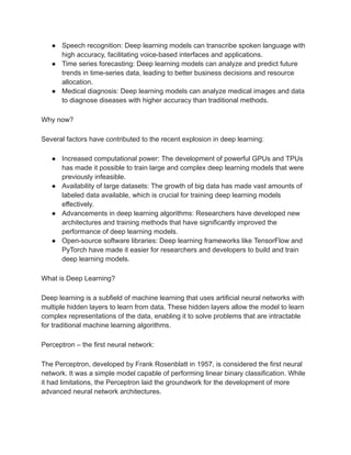 ● Speech recognition: Deep learning models can transcribe spoken language with
high accuracy, facilitating voice-based interfaces and applications.
● Time series forecasting: Deep learning models can analyze and predict future
trends in time-series data, leading to better business decisions and resource
allocation.
● Medical diagnosis: Deep learning models can analyze medical images and data
to diagnose diseases with higher accuracy than traditional methods.
Why now?
Several factors have contributed to the recent explosion in deep learning:
● Increased computational power: The development of powerful GPUs and TPUs
has made it possible to train large and complex deep learning models that were
previously infeasible.
● Availability of large datasets: The growth of big data has made vast amounts of
labeled data available, which is crucial for training deep learning models
effectively.
● Advancements in deep learning algorithms: Researchers have developed new
architectures and training methods that have significantly improved the
performance of deep learning models.
● Open-source software libraries: Deep learning frameworks like TensorFlow and
PyTorch have made it easier for researchers and developers to build and train
deep learning models.
What is Deep Learning?
Deep learning is a subfield of machine learning that uses artificial neural networks with
multiple hidden layers to learn from data. These hidden layers allow the model to learn
complex representations of the data, enabling it to solve problems that are intractable
for traditional machine learning algorithms.
Perceptron – the first neural network:
The Perceptron, developed by Frank Rosenblatt in 1957, is considered the first neural
network. It was a simple model capable of performing linear binary classification. While
it had limitations, the Perceptron laid the groundwork for the development of more
advanced neural network architectures.
 