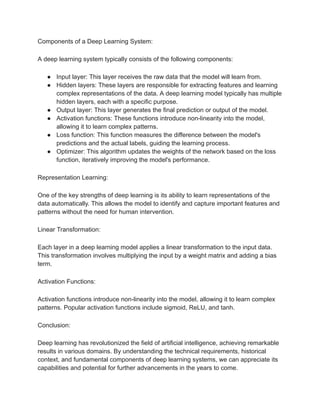Components of a Deep Learning System:
A deep learning system typically consists of the following components:
● Input layer: This layer receives the raw data that the model will learn from.
● Hidden layers: These layers are responsible for extracting features and learning
complex representations of the data. A deep learning model typically has multiple
hidden layers, each with a specific purpose.
● Output layer: This layer generates the final prediction or output of the model.
● Activation functions: These functions introduce non-linearity into the model,
allowing it to learn complex patterns.
● Loss function: This function measures the difference between the model's
predictions and the actual labels, guiding the learning process.
● Optimizer: This algorithm updates the weights of the network based on the loss
function, iteratively improving the model's performance.
Representation Learning:
One of the key strengths of deep learning is its ability to learn representations of the
data automatically. This allows the model to identify and capture important features and
patterns without the need for human intervention.
Linear Transformation:
Each layer in a deep learning model applies a linear transformation to the input data.
This transformation involves multiplying the input by a weight matrix and adding a bias
term.
Activation Functions:
Activation functions introduce non-linearity into the model, allowing it to learn complex
patterns. Popular activation functions include sigmoid, ReLU, and tanh.
Conclusion:
Deep learning has revolutionized the field of artificial intelligence, achieving remarkable
results in various domains. By understanding the technical requirements, historical
context, and fundamental components of deep learning systems, we can appreciate its
capabilities and potential for further advancements in the years to come.
 