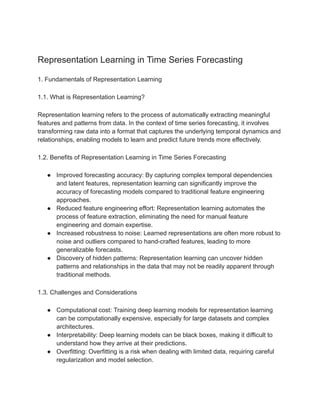 Representation Learning in Time Series Forecasting
1. Fundamentals of Representation Learning
1.1. What is Representation Learning?
Representation learning refers to the process of automatically extracting meaningful
features and patterns from data. In the context of time series forecasting, it involves
transforming raw data into a format that captures the underlying temporal dynamics and
relationships, enabling models to learn and predict future trends more effectively.
1.2. Benefits of Representation Learning in Time Series Forecasting
● Improved forecasting accuracy: By capturing complex temporal dependencies
and latent features, representation learning can significantly improve the
accuracy of forecasting models compared to traditional feature engineering
approaches.
● Reduced feature engineering effort: Representation learning automates the
process of feature extraction, eliminating the need for manual feature
engineering and domain expertise.
● Increased robustness to noise: Learned representations are often more robust to
noise and outliers compared to hand-crafted features, leading to more
generalizable forecasts.
● Discovery of hidden patterns: Representation learning can uncover hidden
patterns and relationships in the data that may not be readily apparent through
traditional methods.
1.3. Challenges and Considerations
● Computational cost: Training deep learning models for representation learning
can be computationally expensive, especially for large datasets and complex
architectures.
● Interpretability: Deep learning models can be black boxes, making it difficult to
understand how they arrive at their predictions.
● Overfitting: Overfitting is a risk when dealing with limited data, requiring careful
regularization and model selection.
 