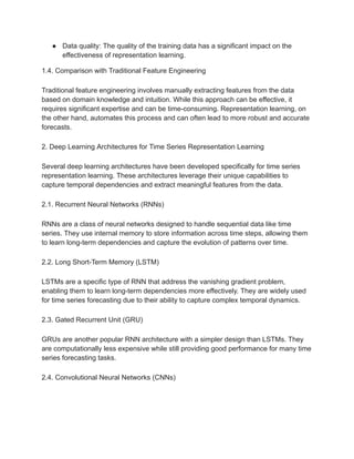● Data quality: The quality of the training data has a significant impact on the
effectiveness of representation learning.
1.4. Comparison with Traditional Feature Engineering
Traditional feature engineering involves manually extracting features from the data
based on domain knowledge and intuition. While this approach can be effective, it
requires significant expertise and can be time-consuming. Representation learning, on
the other hand, automates this process and can often lead to more robust and accurate
forecasts.
2. Deep Learning Architectures for Time Series Representation Learning
Several deep learning architectures have been developed specifically for time series
representation learning. These architectures leverage their unique capabilities to
capture temporal dependencies and extract meaningful features from the data.
2.1. Recurrent Neural Networks (RNNs)
RNNs are a class of neural networks designed to handle sequential data like time
series. They use internal memory to store information across time steps, allowing them
to learn long-term dependencies and capture the evolution of patterns over time.
2.2. Long Short-Term Memory (LSTM)
LSTMs are a specific type of RNN that address the vanishing gradient problem,
enabling them to learn long-term dependencies more effectively. They are widely used
for time series forecasting due to their ability to capture complex temporal dynamics.
2.3. Gated Recurrent Unit (GRU)
GRUs are another popular RNN architecture with a simpler design than LSTMs. They
are computationally less expensive while still providing good performance for many time
series forecasting tasks.
2.4. Convolutional Neural Networks (CNNs)
 