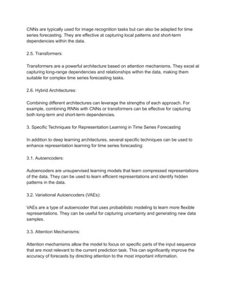 CNNs are typically used for image recognition tasks but can also be adapted for time
series forecasting. They are effective at capturing local patterns and short-term
dependencies within the data.
2.5. Transformers:
Transformers are a powerful architecture based on attention mechanisms. They excel at
capturing long-range dependencies and relationships within the data, making them
suitable for complex time series forecasting tasks.
2.6. Hybrid Architectures:
Combining different architectures can leverage the strengths of each approach. For
example, combining RNNs with CNNs or transformers can be effective for capturing
both long-term and short-term dependencies.
3. Specific Techniques for Representation Learning in Time Series Forecasting
In addition to deep learning architectures, several specific techniques can be used to
enhance representation learning for time series forecasting:
3.1. Autoencoders:
Autoencoders are unsupervised learning models that learn compressed representations
of the data. They can be used to learn efficient representations and identify hidden
patterns in the data.
3.2. Variational Autoencoders (VAEs):
VAEs are a type of autoencoder that uses probabilistic modeling to learn more flexible
representations. They can be useful for capturing uncertainty and generating new data
samples.
3.3. Attention Mechanisms:
Attention mechanisms allow the model to focus on specific parts of the input sequence
that are most relevant to the current prediction task. This can significantly improve the
accuracy of forecasts by directing attention to the most important information.
 