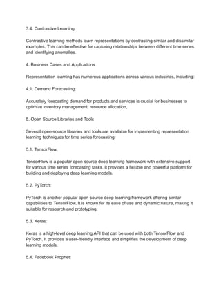 3.4. Contrastive Learning:
Contrastive learning methods learn representations by contrasting similar and dissimilar
examples. This can be effective for capturing relationships between different time series
and identifying anomalies.
4. Business Cases and Applications
Representation learning has numerous applications across various industries, including:
4.1. Demand Forecasting:
Accurately forecasting demand for products and services is crucial for businesses to
optimize inventory management, resource allocation,
5. Open Source Libraries and Tools
Several open-source libraries and tools are available for implementing representation
learning techniques for time series forecasting:
5.1. TensorFlow:
TensorFlow is a popular open-source deep learning framework with extensive support
for various time series forecasting tasks. It provides a flexible and powerful platform for
building and deploying deep learning models.
5.2. PyTorch:
PyTorch is another popular open-source deep learning framework offering similar
capabilities to TensorFlow. It is known for its ease of use and dynamic nature, making it
suitable for research and prototyping.
5.3. Keras:
Keras is a high-level deep learning API that can be used with both TensorFlow and
PyTorch. It provides a user-friendly interface and simplifies the development of deep
learning models.
5.4. Facebook Prophet:
 