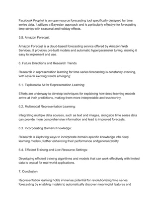 Facebook Prophet is an open-source forecasting tool specifically designed for time
series data. It utilizes a Bayesian approach and is particularly effective for forecasting
time series with seasonal and holiday effects.
5.5. Amazon Forecast:
Amazon Forecast is a cloud-based forecasting service offered by Amazon Web
Services. It provides pre-built models and automatic hyperparameter tuning, making it
easy to implement and use.
6. Future Directions and Research Trends
Research in representation learning for time series forecasting is constantly evolving,
with several exciting trends emerging:
6.1. Explainable AI for Representation Learning:
Efforts are underway to develop techniques for explaining how deep learning models
arrive at their predictions, making them more interpretable and trustworthy.
6.2. Multimodal Representation Learning:
Integrating multiple data sources, such as text and images, alongside time series data
can provide more comprehensive information and lead to improved forecasts.
6.3. Incorporating Domain Knowledge:
Research is exploring ways to incorporate domain-specific knowledge into deep
learning models, further enhancing their performance andgeneralizability.
6.4. Efficient Training and Low-Resource Settings:
Developing efficient training algorithms and models that can work effectively with limited
data is crucial for real-world applications.
7. Conclusion
Representation learning holds immense potential for revolutionizing time series
forecasting by enabling models to automatically discover meaningful features and
 