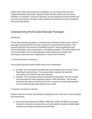 patterns from data. By leveraging its capabilities, we can improve the accuracy
andgeneralizability of forecasts, leading to better decision-making across various
industries. As research continues to advance, we can expect even more powerful and
innovative techniques to emerge, further pushing the boundaries of what's possible in
time series forecasting.
Understanding the Encoder-Decoder Paradigm
Introduction:
The encoder-decoder paradigm is a fundamental architecture widely used in natural
language processing (NLP) and other sequence-to-sequence learning tasks. This
powerful approach has achieved remarkable success in various applications like
machine translation, text summarization, and dialogue systems. This report delves into
the core principles of the encoder-decoder model, explores its strengths and
weaknesses, and examines its applications in various NLP domains.
1. Encoder-Decoder Architecture:
The encoder-decoder model consists of two main components:
● Encoder: This component processes the input sequence and encodes it into a
fixed-length representation. This representation captures the essential
information and context of the input sequence.
● Decoder: This component takes the encoded representation from the encoder
and generates the output sequence based on that information. The decoder
generates the output one element at a time, using the encoded representation
and the previously generated elements as context.
2. Encoder and Decoder Variants:
Several variants of encoder and decoder architectures exist, each with its own strengths
and weaknesses:
● Recurrent Neural Networks (RNNs): RNNs like LSTMs and GRUs are popular
choices for encoders and decoders due to their ability to handle variable-length
sequences and capture temporal dependencies.
 