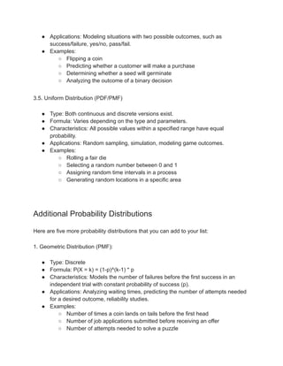 ● Applications: Modeling situations with two possible outcomes, such as
success/failure, yes/no, pass/fail.
● Examples:
○ Flipping a coin
○ Predicting whether a customer will make a purchase
○ Determining whether a seed will germinate
○ Analyzing the outcome of a binary decision
3.5. Uniform Distribution (PDF/PMF)
● Type: Both continuous and discrete versions exist.
● Formula: Varies depending on the type and parameters.
● Characteristics: All possible values within a specified range have equal
probability.
● Applications: Random sampling, simulation, modeling game outcomes.
● Examples:
○ Rolling a fair die
○ Selecting a random number between 0 and 1
○ Assigning random time intervals in a process
○ Generating random locations in a specific area
Additional Probability Distributions
Here are five more probability distributions that you can add to your list:
1. Geometric Distribution (PMF):
● Type: Discrete
● Formula: P(X = k) = (1-p)^(k-1) * p
● Characteristics: Models the number of failures before the first success in an
independent trial with constant probability of success (p).
● Applications: Analyzing waiting times, predicting the number of attempts needed
for a desired outcome, reliability studies.
● Examples:
○ Number of times a coin lands on tails before the first head
○ Number of job applications submitted before receiving an offer
○ Number of attempts needed to solve a puzzle
 