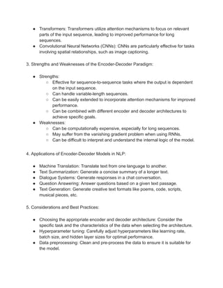 ● Transformers: Transformers utilize attention mechanisms to focus on relevant
parts of the input sequence, leading to improved performance for long
sequences.
● Convolutional Neural Networks (CNNs): CNNs are particularly effective for tasks
involving spatial relationships, such as image captioning.
3. Strengths and Weaknesses of the Encoder-Decoder Paradigm:
● Strengths:
○ Effective for sequence-to-sequence tasks where the output is dependent
on the input sequence.
○ Can handle variable-length sequences.
○ Can be easily extended to incorporate attention mechanisms for improved
performance.
○ Can be combined with different encoder and decoder architectures to
achieve specific goals.
● Weaknesses:
○ Can be computationally expensive, especially for long sequences.
○ May suffer from the vanishing gradient problem when using RNNs.
○ Can be difficult to interpret and understand the internal logic of the model.
4. Applications of Encoder-Decoder Models in NLP:
● Machine Translation: Translate text from one language to another.
● Text Summarization: Generate a concise summary of a longer text.
● Dialogue Systems: Generate responses in a chat conversation.
● Question Answering: Answer questions based on a given text passage.
● Text Generation: Generate creative text formats like poems, code, scripts,
musical pieces, etc.
5. Considerations and Best Practices:
● Choosing the appropriate encoder and decoder architecture: Consider the
specific task and the characteristics of the data when selecting the architecture.
● Hyperparameter tuning: Carefully adjust hyperparameters like learning rate,
batch size, and hidden layer sizes for optimal performance.
● Data preprocessing: Clean and pre-process the data to ensure it is suitable for
the model.
 
