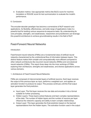 ● Evaluation metrics: Use appropriate metrics like BLEU score for machine
translation or ROUGE score for text summarization to evaluate the model's
performance.
6. Conclusion:
The encoder-decoder paradigm has become a cornerstone of NLP research and
applications. Its flexibility, effectiveness, and wide range of applications make it a
powerful tool for tackling various sequence-to-sequence tasks. By understanding its
core principles, strengths, and weaknesses, researchers and practitioners can leverage
this powerful architecture to achieve groundbreaking results in the field of NLP.
Feed-Forward Neural Networks
Introduction:
Feed-forward neural networks (FNNs) are a fundamental class of artificial neural
networks characterized by the unidirectional flow of information between layers. This
distinct feature makes them simpler and computationally more efficient compared to
other network architectures like recurrent neural networks (RNNs) and convolutional
neural networks (CNNs). This report dives deep into the inner workings of FNNs,
exploring their architecture, strengths and weaknesses, and diverse applications across
various domains.
1. Architecture of Feed-Forward Neural Networks:
FNNs are composed of interconnected layers of artificial neurons. Each layer receives
the output of the previous layer as input, performs a weighted sum, and applies an
activation function to produce its output. This process continues until the final output
layer generates the final prediction.
● Input Layer: The first layer receives the raw data and encodes it into a format
suitable for further processing.
● Hidden Layers: These layers extract features and learn complex representations
of the data. The number of hidden layers and the number of neurons per layer
influence the network's capacity and ability to learn complex relationships.
● Output Layer: This layer generates the final prediction based on the learned
representations from the hidden layers. The activation function used in the output
 